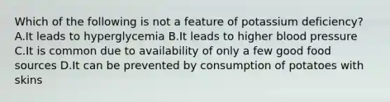 Which of the following is not a feature of potassium deficiency? A.It leads to hyperglycemia B.It leads to higher blood pressure C.It is common due to availability of only a few good food sources D.It can be prevented by consumption of potatoes with skins