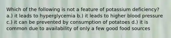 Which of the following is not a feature of potassium deficiency? a.) it leads to hyperglycemia b.) it leads to higher blood pressure c.) it can be prevented by consumption of potatoes d.) it is common due to availability of only a few good food sources