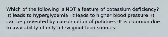 Which of the following is NOT a feature of potassium deficiency? -It leads to hyperglycemia -It leads to higher <a href='https://www.questionai.com/knowledge/kD0HacyPBr-blood-pressure' class='anchor-knowledge'>blood pressure</a> -It can be prevented by consumption of potatoes -It is common due to availability of only a few good food sources