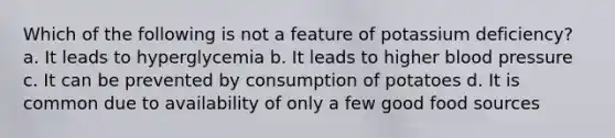 Which of the following is not a feature of potassium deficiency? a. It leads to hyperglycemia b. It leads to higher blood pressure c. It can be prevented by consumption of potatoes d. It is common due to availability of only a few good food sources