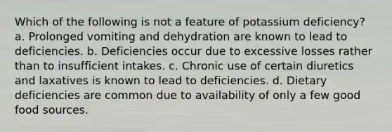 Which of the following is not a feature of potassium deficiency? a. Prolonged vomiting and dehydration are known to lead to deficiencies. b. Deficiencies occur due to excessive losses rather than to insufficient intakes. c. Chronic use of certain diuretics and laxatives is known to lead to deficiencies. d. Dietary deficiencies are common due to availability of only a few good food sources.