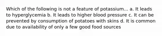 Which of the following is not a feature of potassium... a. It leads to hyperglycemia b. It leads to higher blood pressure c. It can be prevented by consumption of potatoes with skins d. It is common due to availability of only a few good food sources