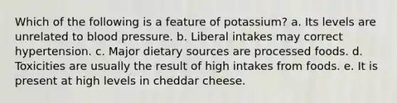 Which of the following is a feature of potassium? a. Its levels are unrelated to blood pressure. b. Liberal intakes may correct hypertension. c. Major dietary sources are processed foods. d. Toxicities are usually the result of high intakes from foods. e. It is present at high levels in cheddar cheese.