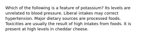 Which of the following is a feature of potassium? Its levels are unrelated to blood pressure. Liberal intakes may correct hypertension. Major dietary sources are processed foods. Toxicities are usually the result of high intakes from foods. It is present at high levels in cheddar cheese.