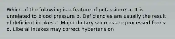 Which of the following is a feature of potassium? a. It is unrelated to blood pressure b. Deficiencies are usually the result of deficient intakes c. Major dietary sources are processed foods d. Liberal intakes may correct hypertension