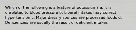 Which of the following is a feature of potassium? a. It is unrelated to <a href='https://www.questionai.com/knowledge/kD0HacyPBr-blood-pressure' class='anchor-knowledge'>blood pressure</a> b. Liberal intakes may correct hypertension c. Major dietary sources are processed foods d. Deficiencies are usually the result of deficient intakes