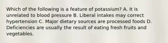 Which of the following is a feature of potassium? A. It is unrelated to blood pressure B. Liberal intakes may correct hypertension C. Major dietary sources are processed foods D. Deficiencies are usually the result of eating fresh fruits and vegetables.