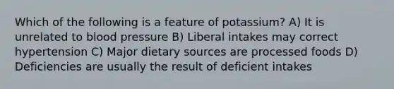 Which of the following is a feature of potassium? A) It is unrelated to blood pressure B) Liberal intakes may correct hypertension C) Major dietary sources are processed foods D) Deficiencies are usually the result of deficient intakes