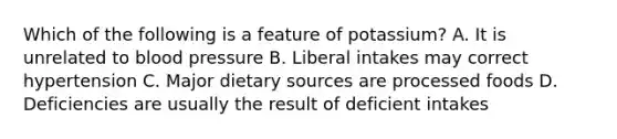 Which of the following is a feature of potassium? A. It is unrelated to blood pressure B. Liberal intakes may correct hypertension C. Major dietary sources are processed foods D. Deficiencies are usually the result of deficient intakes