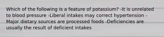 Which of the following is a feature of potassium? -It is unrelated to <a href='https://www.questionai.com/knowledge/kD0HacyPBr-blood-pressure' class='anchor-knowledge'>blood pressure</a> -Liberal intakes may correct hypertension -Major dietary sources are processed foods -Deficiencies are usually the result of deficient intakes