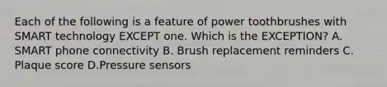 Each of the following is a feature of power toothbrushes with SMART technology EXCEPT one. Which is the EXCEPTION? A. SMART phone connectivity B. Brush replacement reminders C. Plaque score D.Pressure sensors