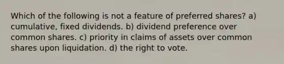 Which of the following is not a feature of preferred shares? a) cumulative, fixed dividends. b) dividend preference over common shares. c) priority in claims of assets over common shares upon liquidation. d) the right to vote.