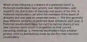 Which of the following is a feature of a preferred stock? a. Preferred stockholders have priority over debt holders, with regard to the distribution of earnings and assets of the firm. b. Preferred stockholders can elect the members of the board of directors and also vote on corporate issues. c. The firm generally pays different amounts of preferred stock dividends each year. d. Preferred stockholders have the right to receive shares of any new common stock issues in proportion to their current ownership holdings. e. Preferred stockholders have a higher priority claim to distributions made by the firm than common stockholders.