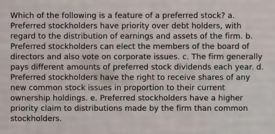 Which of the following is a feature of a preferred stock? a. Preferred stockholders have priority over debt holders, with regard to the distribution of earnings and assets of the firm. b. Preferred stockholders can elect the members of the board of directors and also vote on corporate issues. c. The firm generally pays different amounts of preferred stock dividends each year. d. Preferred stockholders have the right to receive shares of any new common stock issues in proportion to their current ownership holdings. e. Preferred stockholders have a higher priority claim to distributions made by the firm than common stockholders.