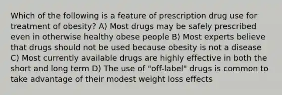 Which of the following is a feature of prescription drug use for treatment of obesity? A) Most drugs may be safely prescribed even in otherwise healthy obese people B) Most experts believe that drugs should not be used because obesity is not a disease C) Most currently available drugs are highly effective in both the short and long term D) The use of "off-label" drugs is common to take advantage of their modest weight loss effects