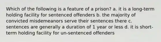 Which of the following is a feature of a prison? a. it is a long-term holding facility for sentenced offenders b. the majority of convicted misdemeanors serve their sentences there c. sentences are generally a duration of 1 year or less d. it is short-term holding facility for un-sentenced offenders