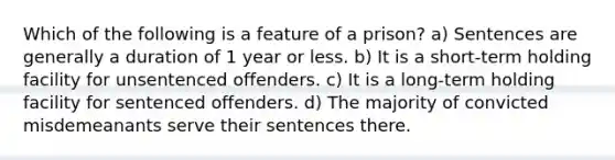 Which of the following is a feature of a prison? a) Sentences are generally a duration of 1 year or less. b) It is a short-term holding facility for unsentenced offenders. c) It is a long-term holding facility for sentenced offenders. d) The majority of convicted misdemeanants serve their sentences there.