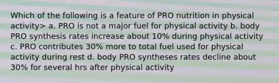 Which of the following is a feature of PRO nutrition in physical activity> a. PRO is not a major fuel for physical activity b. body PRO synthesis rates increase about 10% during physical activity c. PRO contributes 30% more to total fuel used for physical activity during rest d. body PRO syntheses rates decline about 30% for several hrs after physical activity