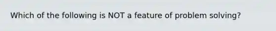 Which of the following is NOT a feature of problem solving?