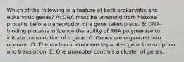 Which of the following is a feature of both prokaryotic and eukaryotic genes? A: DNA must be unwound from histone proteins before transcription of a gene takes place. B: DNA-binding proteins influence the ability of RNA polymerase to initiate transcription of a gene. C: Genes are organized into operons. D: The nuclear membrane separates gene transcription and translation. E: One promoter controls a cluster of genes.