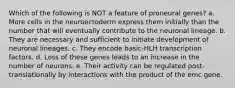 Which of the following is NOT a feature of proneural genes? a. More cells in the neuroectoderm express them initially than the number that will eventually contribute to the neuronal lineage. b. They are necessary and sufficient to initiate development of neuronal lineages. c. They encode basic-HLH transcription factors. d. Loss of these genes leads to an increase in the number of neurons. e. Their activity can be regulated post-translationally by interactions with the product of the emc gene.