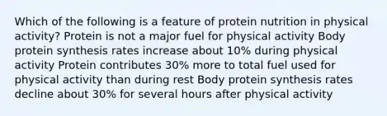 Which of the following is a feature of protein nutrition in physical activity? Protein is not a major fuel for physical activity Body <a href='https://www.questionai.com/knowledge/kVyphSdCnD-protein-synthesis' class='anchor-knowledge'>protein synthesis</a> rates increase about 10% during physical activity Protein contributes 30% more to total fuel used for physical activity than during rest Body protein synthesis rates decline about 30% for several hours after physical activity