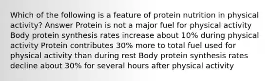 Which of the following is a feature of protein nutrition in physical activity? Answer Protein is not a major fuel for physical activity Body protein synthesis rates increase about 10% during physical activity Protein contributes 30% more to total fuel used for physical activity than during rest Body protein synthesis rates decline about 30% for several hours after physical activity