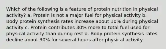 Which of the following is a feature of protein nutrition in physical activity? a. Protein is not a major fuel for physical activity b. Body protein synthesis rates increase about 10% during physical activity c. Protein contributes 30% more to total fuel used for physical activity than during rest d. Body protein synthesis rates decline about 30% for several hours after physical activity