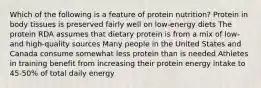 Which of the following is a feature of protein nutrition? Protein in body tissues is preserved fairly well on low-energy diets The protein RDA assumes that dietary protein is from a mix of low- and high-quality sources Many people in the United States and Canada consume somewhat less protein than is needed Athletes in training benefit from increasing their protein energy intake to 45-50% of total daily energy