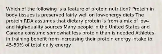 Which of the following is a feature of protein nutrition? Protein in body tissues is preserved fairly well on low-energy diets The protein RDA assumes that dietary protein is from a mix of low- and high-quality sources Many people in the United States and Canada consume somewhat less protein than is needed Athletes in training benefit from increasing their protein energy intake to 45-50% of total daily energy