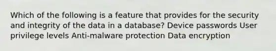 Which of the following is a feature that provides for the security and integrity of the data in a database? Device passwords User privilege levels Anti-malware protection Data encryption