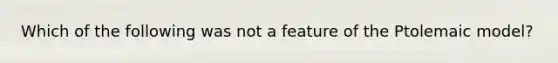 Which of the following was not a feature of the Ptolemaic model?