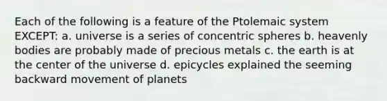 Each of the following is a feature of the Ptolemaic system EXCEPT: a. universe is a series of concentric spheres b. heavenly bodies are probably made of precious metals c. the earth is at the center of the universe d. epicycles explained the seeming backward movement of planets