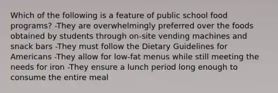 Which of the following is a feature of public school food programs? -They are overwhelmingly preferred over the foods obtained by students through on-site vending machines and snack bars -They must follow the Dietary Guidelines for Americans -They allow for low-fat menus while still meeting the needs for iron -They ensure a lunch period long enough to consume the entire meal