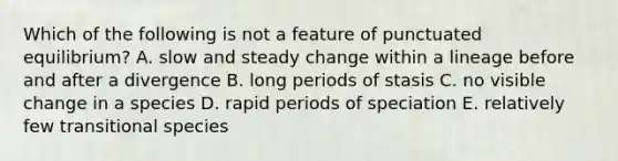 Which of the following is not a feature of punctuated equilibrium? A. slow and steady change within a lineage before and after a divergence B. long periods of stasis C. no visible change in a species D. rapid periods of speciation E. relatively few transitional species