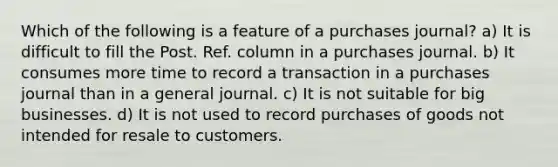 Which of the following is a feature of a purchases journal? a) It is difficult to fill the Post. Ref. column in a purchases journal. b) It consumes more time to record a transaction in a purchases journal than in a general journal. c) It is not suitable for big businesses. d) It is not used to record purchases of goods not intended for resale to customers.