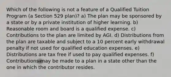 Which of the following is not a feature of a Qualified Tuition Program (a Section 529 plan)? a) The plan may be sponsored by a state or by a private institution of higher learning. b) Reasonable room and board is a qualified expense. c) Contributions to the plan are limited by AGI. d) Distributions from the plan are taxable and subject to a 10 percent early withdrawal penalty if not used for qualified education expenses. e) Distributions are tax free if used to pay qualified expenses. f) Contributions may be made to a plan in a state other than the one in which the contributor resides.