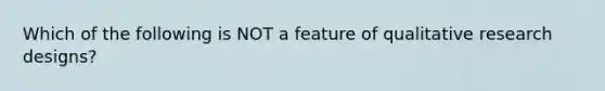 Which of the following is NOT a feature of qualitative research designs?