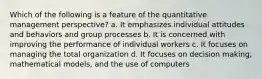 Which of the following is a feature of the quantitative management perspective? a. It emphasizes individual attitudes and behaviors and group processes b. It is concerned with improving the performance of individual workers c. It focuses on managing the total organization d. It focuses on decision making, mathematical models, and the use of computers