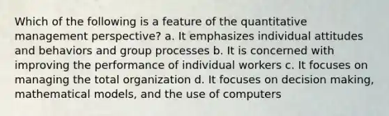 Which of the following is a feature of the quantitative management perspective? a. It emphasizes individual attitudes and behaviors and group processes b. It is concerned with improving the performance of individual workers c. It focuses on managing the total organization d. It focuses on decision making, mathematical models, and the use of computers