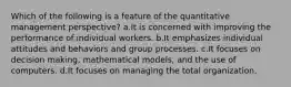 Which of the following is a feature of the quantitative management perspective? a.It is concerned with improving the performance of individual workers. b.It emphasizes individual attitudes and behaviors and group processes. c.It focuses on decision making, mathematical models, and the use of computers. d.It focuses on managing the total organization.