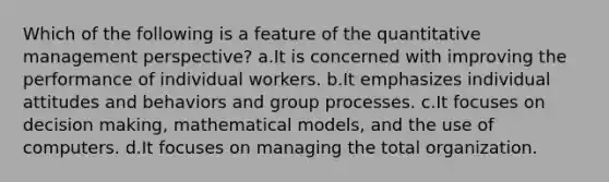 Which of the following is a feature of the quantitative management perspective? a.It is concerned with improving the performance of individual workers. b.It emphasizes individual attitudes and behaviors and group processes. c.It focuses on decision making, mathematical models, and the use of computers. d.It focuses on managing the total organization.