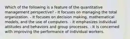 Which of the following is a feature of the quantitative management perspective? - It focuses on managing the total organization. - It focuses on decision making, mathematical models, and the use of computers. - It emphasizes individual attitudes and behaviors and group processes. - It is concerned with improving the performance of individual workers.