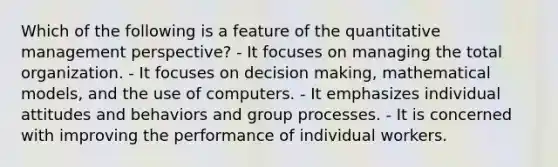 Which of the following is a feature of the quantitative management perspective? - It focuses on managing the total organization. - It focuses on decision making, mathematical models, and the use of computers. - It emphasizes individual attitudes and behaviors and group processes. - It is concerned with improving the performance of individual workers.