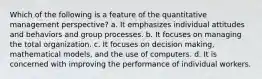 Which of the following is a feature of the quantitative management perspective? a. It emphasizes individual attitudes and behaviors and group processes. b. It focuses on managing the total organization. c. It focuses on decision making, mathematical models, and the use of computers. d. It is concerned with improving the performance of individual workers.