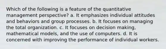 Which of the following is a feature of the quantitative management perspective? a. It emphasizes individual attitudes and behaviors and group processes. b. It focuses on managing the total organization. c. It focuses on decision making, mathematical models, and the use of computers. d. It is concerned with improving the performance of individual workers.