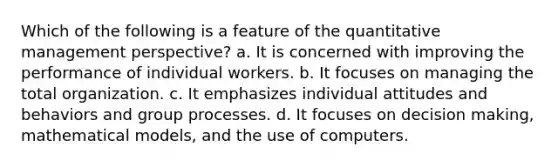 Which of the following is a feature of the quantitative management perspective? a. It is concerned with improving the performance of individual workers. b. It focuses on managing the total organization. c. It emphasizes individual attitudes and behaviors and group processes. d. It focuses on decision making, mathematical models, and the use of computers.