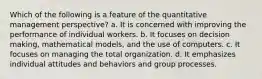 Which of the following is a feature of the quantitative management perspective? a. It is concerned with improving the performance of individual workers. b. It focuses on decision making, mathematical models, and the use of computers. c. It focuses on managing the total organization. d. It emphasizes individual attitudes and behaviors and group processes.