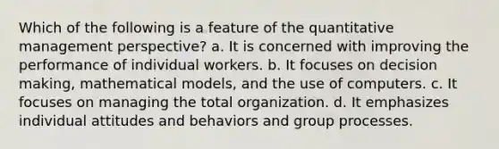 Which of the following is a feature of the quantitative management perspective? a. It is concerned with improving the performance of individual workers. b. It focuses on decision making, mathematical models, and the use of computers. c. It focuses on managing the total organization. d. It emphasizes individual attitudes and behaviors and group processes.