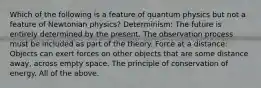 Which of the following is a feature of quantum physics but not a feature of Newtonian physics? Determinism: The future is entirely determined by the present. The observation process must be included as part of the theory. Force at a distance: Objects can exert forces on other objects that are some distance away, across empty space. The principle of conservation of energy. All of the above.